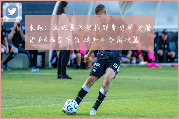 米勒：文班夏天该找邓肯特训 打磨背身&面筐单打 提升中距离投篮